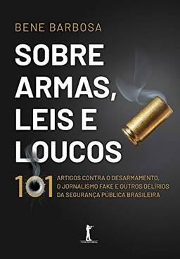 Sobre Armas, Leis E Loucos: 101 Artigos Contra O Desarmamento, O Jornalismo Fake E Outros Delírios Da Segurança Pública Brasileira