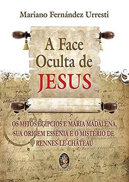 A face oculta de Jesus: Os mitos egípcios e Maria Madalena sua origem essência e o mistério de Rennes-le-Chateau