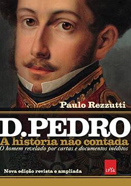 D Pedro I: A história não contada – Nova edição revista e ampliada: O homem revelado por cartas e documentos inéditos